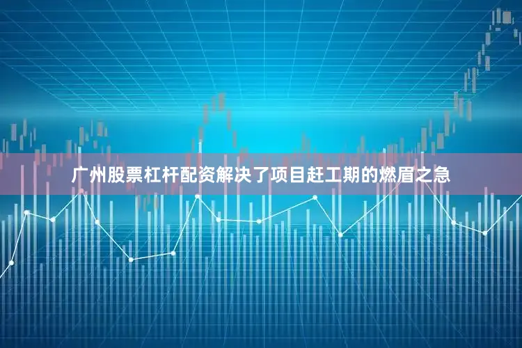 广州股票杠杆配资解决了项目赶工期的燃眉之急