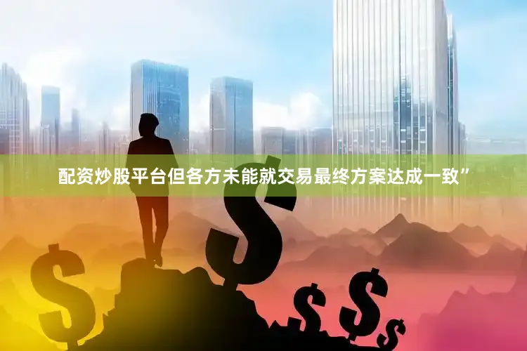 配资炒股平台但各方未能就交易最终方案达成一致”