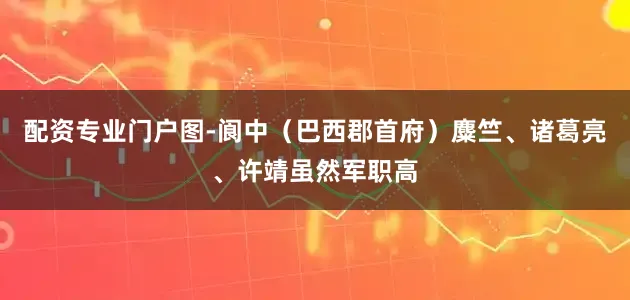 配资专业门户图-阆中（巴西郡首府）麋竺、诸葛亮、许靖虽然军职高