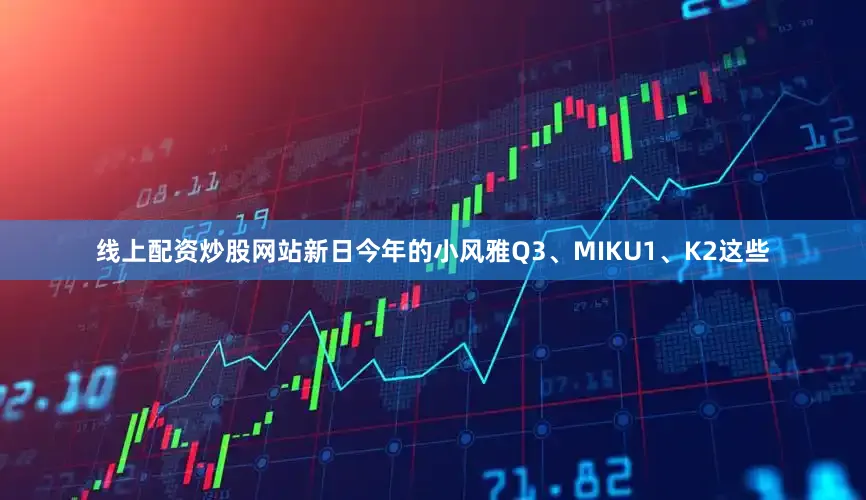 线上配资炒股网站新日今年的小风雅Q3、MIKU1、K2这些