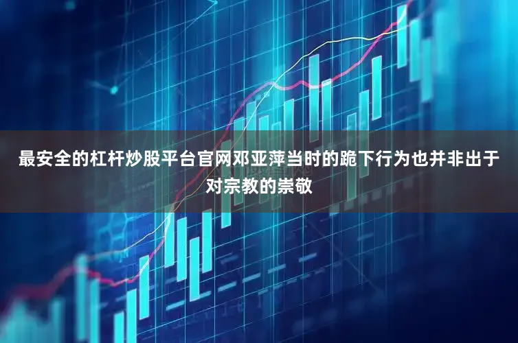最安全的杠杆炒股平台官网邓亚萍当时的跪下行为也并非出于对宗教的崇敬