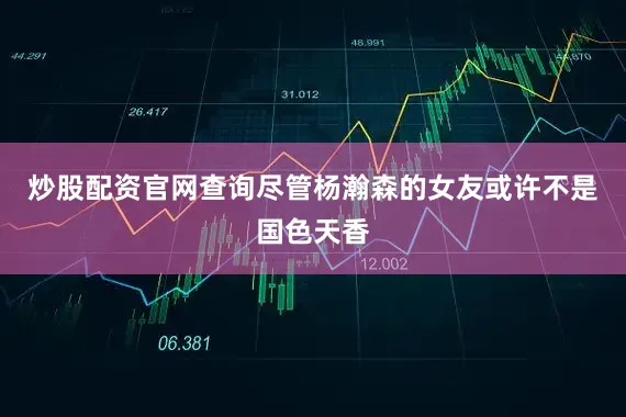炒股配资官网查询尽管杨瀚森的女友或许不是国色天香