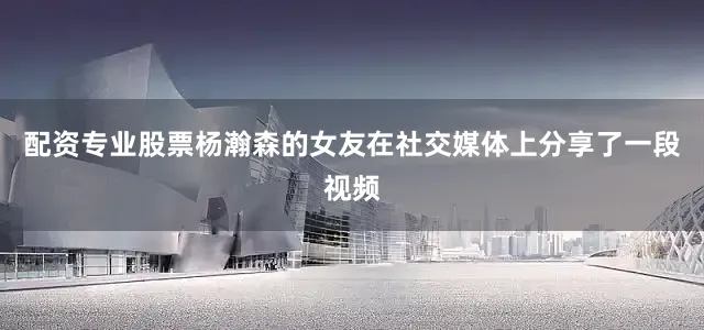配资专业股票杨瀚森的女友在社交媒体上分享了一段视频