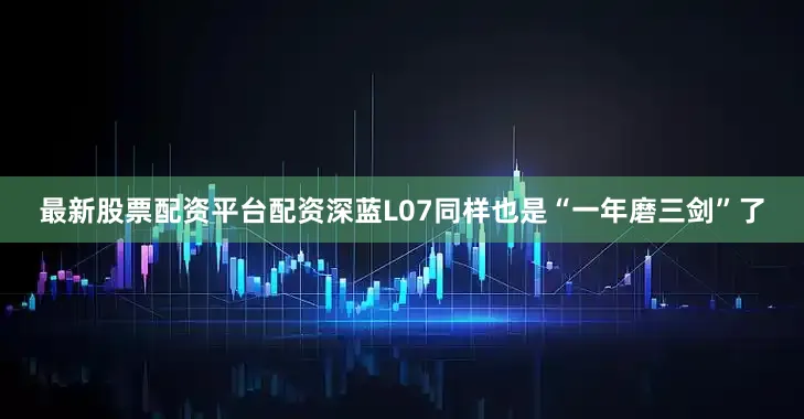 最新股票配资平台配资深蓝L07同样也是“一年磨三剑”了