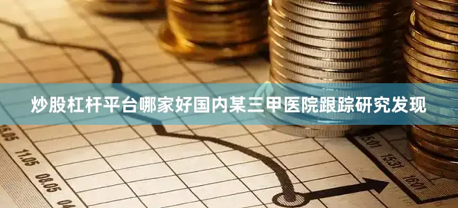 炒股杠杆平台哪家好国内某三甲医院跟踪研究发现