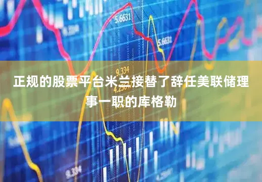 正规的股票平台米兰接替了辞任美联储理事一职的库格勒
