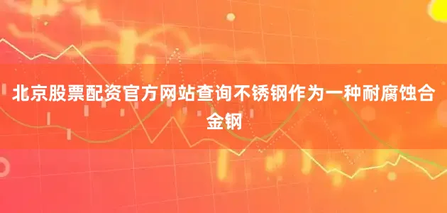 北京股票配资官方网站查询不锈钢作为一种耐腐蚀合金钢