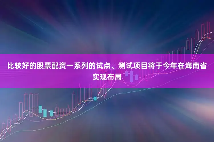 比较好的股票配资一系列的试点、测试项目将于今年在海南省实现布局