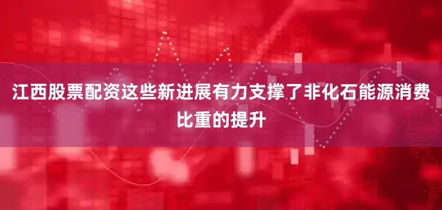 江西股票配资这些新进展有力支撑了非化石能源消费比重的提升